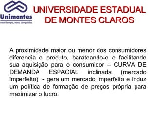 UNIVERSIDADE ESTADUAL
          DE MONTES CLAROS


A proximidade maior ou menor dos consumidores
diferencia o produto, barateando-o e facilitando
sua aquisição para o consumidor – CURVA DE
DEMANDA        ESPACIAL    inclinada   (mercado
imperfeito) - gera um mercado imperfeito e induz
um política de formação de preços própria para
maximizar o lucro.
 