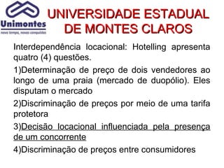 UNIVERSIDADE ESTADUAL
          DE MONTES CLAROS
Interdependência locacional: Hotelling apresenta
quatro (4) questões.
1)Determinação de preço de dois vendedores ao
longo de uma praia (mercado de duopólio). Eles
disputam o mercado
2)Discriminação de preços por meio de uma tarifa
protetora
3)Decisão locacional influenciada pela presença
de um concorrente
4)Discriminação de preços entre consumidores
 