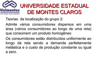 UNIVERSIDADE ESTADUAL
          DE MONTES CLAROS
Teorias da localização do grupo 2:
Admite vários consumidores dispersos em uma
área (vários consumidores ao longo de uma reta)
que consomem um produto homogêneo
Os consumidores estão distribuídos uniformente ao
longo da reta sendo a demanda perfeitamente
inelástica e o custo de produção constante ou igual
a zero.
 