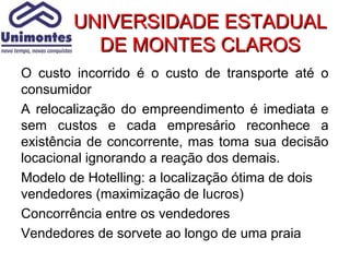 UNIVERSIDADE ESTADUAL
          DE MONTES CLAROS
O custo incorrido é o custo de transporte até o
consumidor
A relocalização do empreendimento é imediata e
sem custos e cada empresário reconhece a
existência de concorrente, mas toma sua decisão
locacional ignorando a reação dos demais.
Modelo de Hotelling: a localização ótima de dois
vendedores (maximização de lucros)
Concorrência entre os vendedores
Vendedores de sorvete ao longo de uma praia
 