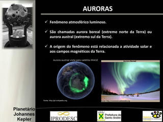 Fenômeno atmosférico luminoso.
 São chamadas aurora boreal (extremo norte da Terra) ou
aurora austral (extremo sul da Terra).
 A origem do fenômeno está relacionada a atividade solar e
aos campos magnéticos da Terra.
AURORAS
 