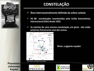 CONSTELAÇÃO
 Área internacionalmente definida da esfera celeste.
 Há 88 constelações reconhecidas pela União Astronômica
Internacional (IAU) desde 1922.
 As estrelas de uma mesma constelação, em geral, não estão
próximas fisicamente uma das outras.
Fonte: http://www.google.com.br/imagens
Órion, o gigante caçador
 