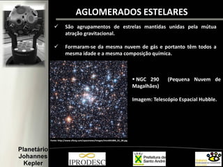 AGLOMERADOS ESTELARES
 São agrupamentos de estrelas mantidas unidas pela mútua
atração gravitacional.
 Formaram-se da mesma nuvem de gás e portanto têm todos a
mesma idade e a mesma composição química.
Fonte: http://www.sflorg.com/spacenews/images/imsn041806_01_08.jpg
 NGC 290 (Pequena Nuvem de
Magalhães)
Imagem: Telescópio Espacial Hubble.
 