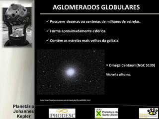 AGLOMERADOS GLOBULARES
 Possuem dezenas ou centenas de milhares de estrelas.
 Forma aproximadamente esférica.
 Contém as estrelas mais velhas da galáxia.
Fonte: http://apod.astronomos.com.br/apod.php?lk=ap090301.html
 Omega Centauri (NGC 5139)
Visível a olho nu.
 