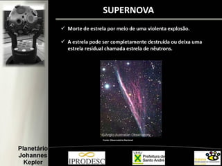  Morte de estrela por meio de uma violenta explosão.
 A estrela pode ser completamente destruída ou deixa uma
estrela residual chamada estrela de nêutrons.
SUPERNOVA
Fonte: Observatório Nacional
 