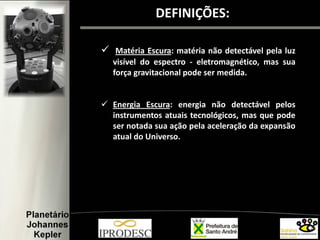 DEFINIÇÕES:
 Matéria Escura: matéria não detectável pela luz
visível do espectro - eletromagnético, mas sua
força gravitacional pode ser medida.
 Energia Escura: energia não detectável pelos
instrumentos atuais tecnológicos, mas que pode
ser notada sua ação pela aceleração da expansão
atual do Universo.
 