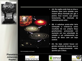A
C
E
B
D
 (A). Na região onde hoje se situa o
Sistema Solar teria existido uma
nuvem difusa formada por gás e
poeira. Essa nuvem, que girava
lentamente, foi chamada de
nebulosa proto-solar .
 (B). A nebulosa proto-solar teria
começado a contrair-se como
resultado de sua própria força
gravitacional, provocando um
aumento em sua velocidade de
rotação e um achatamento em
forma de disco com um bojo
central.
 (C). No bojo central houve um
grande acúmulo de massa, que se
tornou progressivamente mais
quente que o disco.Fonte: www.google.com.br/imagens
 