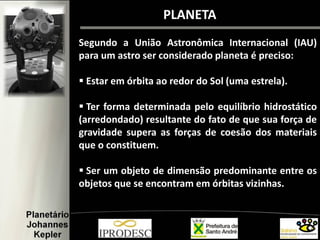 PLANETA
Segundo a União Astronômica Internacional (IAU)
para um astro ser considerado planeta é preciso:
 Estar em órbita ao redor do Sol (uma estrela).
 Ter forma determinada pelo equilíbrio hidrostático
(arredondado) resultante do fato de que sua força de
gravidade supera as forças de coesão dos materiais
que o constituem.
 Ser um objeto de dimensão predominante entre os
objetos que se encontram em órbitas vizinhas.
 