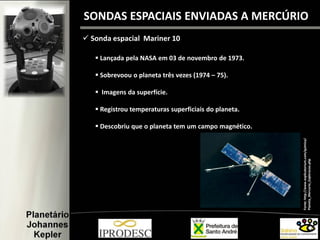 SONDAS ESPACIAIS ENVIADAS A MERCÚRIO
 Sonda espacial Mariner 10
Fonte:http://www.explicatorium.com/quimica/
Planeta_Mercurio_Exploracao.php
 Lançada pela NASA em 03 de novembro de 1973.
 Sobrevoou o planeta três vezes (1974 – 75).
 Imagens da superfície.
 Registrou temperaturas superficiais do planeta.
 Descobriu que o planeta tem um campo magnético.
 