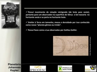 Fonte:http://www.google.com.br/imgres
 Possui movimento de rotação retrógrado (de leste para oeste),
portanto para um observador na superfície de Vênus o Sol nasceria no
horizonte oeste e se poria no horizonte leste.
 Similar à Terra em tamanho, massa e densidade por isso conhecido
como nosso “planeta gêmeo ou irmão”.
 Possui fases como a Lua observadas por Galileu Galilei.
 