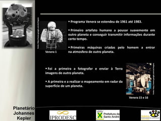  Programa Venera se estendeu de 1961 até 1983.
 Primeiro artefato humano a pousar suavemente em
outro planeta e conseguir transmitir informações durante
certo tempo.
 Primeiras máquinas criadas pelo homem a entrar
na atmosfera de outro planeta.
 Foi a primeira a fotografar e enviar à Terra
imagens de outro planeta.
 A primeira e a realizar o mapeamento em radar da
superfície de um planeta..
Fonte:http://www.google.com.br/imgres
Fonte:http://www.google.com.br/imgres
Venera 1
Venera 15 e 16
 