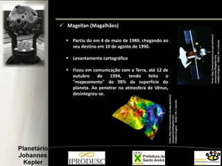  Partiu do em 4 de maio de 1989, chegando ao
seu destino em 10 de agosto de 1990.
 Levantamento cartográfico
 Ficou em comunicação com a Terra, até 12 de
outubro de 1994, tendo feito o
"mapeamento" de 98% da superfície do
planeta. Ao penetrar na atmosfera de Vênus,
desintegrou-se.
 Magellan (Magalhães)
Fonte:http://mercuriovenus.no.sapo.pt/menu/
navespaciais/Magellan.htm
CréditosImagens:NASA/JPL/J.Garrido
Fonte:http://mercuriovenus.no.sapo.pt/menu/
navespaciais/Magellan.htm
CréditosImagens:NASA/JPL/J.Garrido
 