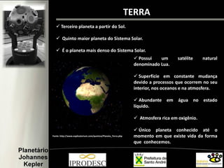 TERRA
 Terceiro planeta a partir do Sol.
 Quinto maior planeta do Sistema Solar.
 É o planeta mais denso do Sistema Solar.
Fonte: http://www.explicatorium.com/quimica/Planeta_Terra.php
 Possui um satélite natural
denominado Lua.
 Superfície em constante mudança
devido a processos que ocorrem no seu
interior, nos oceanos e na atmosfera.
 Abundante em água no estado
líquido.
 Atmosfera rica em oxigênio.
 Único planeta conhecido até o
momento em que existe vida da forma
que conhecemos.
 