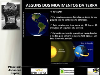  ROTAÇÃO
 É o movimento que a Terra faz em torno do seu
próprio eixo no sentido oeste para leste.
 Este movimento leva cerca de 23 horas 56
minutos e 04 segundos (dia sideral).
 Com este movimento se explica a causa dos dias
e noites, pois sempre o planeta terá apenas um
lado iluminado pelo Sol.
Fonte:http://en.wikipedia.org/wiki/File:Globespin.gif
Fonte: www.google.com.br/imagens
ALGUNS DOS MOVIMENTOS DA TERRA
 