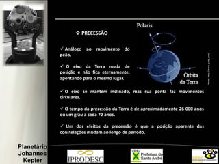  Análogo ao movimento do
peão.
 O eixo da Terra muda de
posição e não fica eternamente,
apontando para o mesmo lugar.
 O eixo se mantém inclinado, mas sua ponta faz movimentos
circulares.
 O tempo da precessão da Terra é de aproximadamente 26 000 anos
ou um grau a cada 72 anos.
 Um dos efeitos da precessão é que a posição aparente das
constelações mudam ao longo de período.
 PRECESSÃO
Fonte:http://www.guidg.com/
 