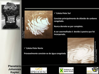  Calota Polar Sul
Consiste principalmente de dióxido de carbono
congelado.
Nunca derrete-se por completo.
A cor avermelhada é devido à poeira que foi
incorporada.
 Calota Polar Norte
Provavelmente consiste-se de água congelada.
Fonte:http://astro.if.ufrgs.br/solar/mars.htm
(CortesiaNASA)
Fonte:http://astro.if.ufrgs.br/solar/mars.htm
(CortesiaCalvinJ.Hamilton)
 