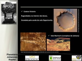  Cratera Victoria
Rugosidades no interior são dunas.
Estudada pela sonda de solo Opportunity.
Fonte:http://viajeaqui.abril.com.br/materias/fotos-de-marte
 Vale Marineris (complexo de cânions)
Fonte: http://astronomy-universo.blogspot.com.br/2011/02/o-vale-marineris-em-marte-mais.html
 