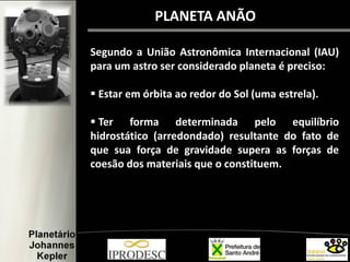 PLANETA ANÃO
Segundo a União Astronômica Internacional (IAU)
para um astro ser considerado planeta é preciso:
 Estar em órbita ao redor do Sol (uma estrela).
 Ter forma determinada pelo equilíbrio
hidrostático (arredondado) resultante do fato de
que sua força de gravidade supera as forças de
coesão dos materiais que o constituem.
 