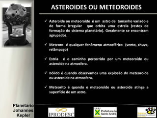  Asteroide ou meteoroide é um astro de tamanho variado e
de forma irregular que orbita uma estrela (restos de
formação do sistema planetário). Geralmente se encontram
agrupados.
 Meteoro é qualquer fenômeno atmosférico (vento, chuva,
relâmpago)
 Estria é o caminho percorrido por um meteoroide ou
asteroide na atmosfera.
 Bólido é quando observamos uma explosão do meteoroide
ou asteroide na atmosfera.
 Meteorito é quando o meteoroide ou asteroide atinge a
superfície de um astro.
ASTEROIDES OU METEOROIDES
 