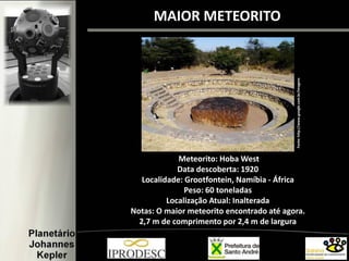 MAIOR METEORITO
Meteorito: Hoba West
Data descoberta: 1920
Localidade: Grootfontein, Namíbia - África
Peso: 60 toneladas
Localização Atual: Inalterada
Notas: O maior meteorito encontrado até agora.
2,7 m de comprimento por 2,4 m de largura
Fonte:http://www.google.com.br/imagens
 