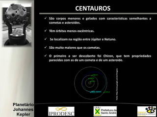  São corpos menores e gelados com características semelhantes a
cometas e asteroides.
 Têm órbitas menos excêntricas.
 Se localizam na região entre Júpiter e Netuno.
 São muito maiores que os cometas.
 O primeiro a ser descoberto foi Chiron, que tem propriedades
parecidas com as de um cometa e de um asteroide.
CENTAUROS
Fonte:http://www.google.com.br/imagens
 