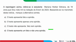 A reportagem acima, refere-se à estudante Mariana Herber Gitirana, de 19
anos,que tirou nota mil na redação do Enem de 2023. Baseando-se na manchete
desta notícia, marque a alternativa correta.
a) O texto apresenta fato e opinião.
b) O texto apresenta apenas uma opinião.
c) O texto não apresenta fato nem opinião.
d) O texto apresenta um fato e não uma opinião.
 