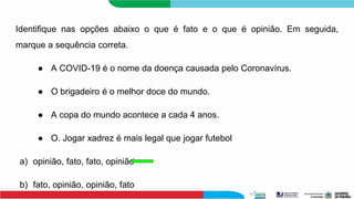 Identifique nas opções abaixo o que é fato e o que é opinião. Em seguida,
marque a sequência correta.
● A COVID-19 é o nome da doença causada pelo Coronavírus.
● O brigadeiro é o melhor doce do mundo.
● A copa do mundo acontece a cada 4 anos.
● O. Jogar xadrez é mais legal que jogar futebol
a) opinião, fato, fato, opinião
b) fato, opinião, opinião, fato
 