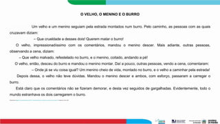 O VELHO, O MENINO E O BURRO
Um velho e um menino seguiam pela estrada montados num burro. Pelo caminho, as pessoas com as quais
cruzavam diziam:
– Que crueldade a desses dois! Querem matar o burro!
O velho, impressionadíssimo com os comentários, mandou o menino descer. Mais adiante, outras pessoas,
observando a cena, diziam:
– Que velho malvado, refestelado no burro, e o menino, coitado, andando a pé!
O velho, então, desceu do burro e mandou o menino montar. Daí a pouco, outras pessoas, vendo a cena, comentaram:
– Onde já se viu coisa igual? Um menino cheio de vida, montado no burro, e o velho a caminhar pela estrada!
Depois dessa, o velho não teve dúvidas. Mandou o menino descer e ambos, com esforço, passaram a carregar o
burro.
Está claro que os comentários não se fizeram demorar, e desta vez seguidos de gargalhadas. Evidentemente, todo o
mundo estranhava os dois carregarem o burro.
Disponível em:<https://www.tudosaladeaula.com/2021/11/atividade-sobre-fato-e-opiniao-com-explicacao-anos-finais.htm> Acesso em 18 jan. 2024.
 