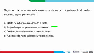 Segundo o texto, o que determinou a mudança de comportamento do velho
enquanto seguia pela estrada?
a) O fato de o burro está cansado e triste.
b) A opinião que as pessoas expressavam.
c) O relato do menino sobre a cena do burro.
d) A opinião do velho sobre o burro e o menino.
 