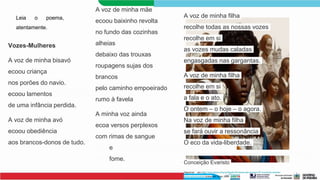 Vozes-Mulheres
A voz de minha bisavó
ecoou criança
nos porões do navio.
ecoou lamentos
de uma infância perdida.
A voz de minha avó
ecoou obediência
aos brancos-donos de tudo.
A voz de minha mãe
ecoou baixinho revolta
no fundo das cozinhas
alheias
debaixo das trouxas
roupagens sujas dos
brancos
pelo caminho empoeirado
rumo à favela
A minha voz ainda
ecoa versos perplexos
com rimas de sangue
e
fome.
A voz de minha filha
recolhe todas as nossas vozes
recolhe em si
as vozes mudas caladas
engasgadas nas gargantas.
A voz de minha filha
recolhe em si
a fala e o ato.
O ontem – o hoje – o agora.
Na voz de minha filha
se fará ouvir a ressonância
O eco da vida-liberdade.
Conceição Evaristo
Disponível em:<http://www.letras.ufmg.br/literafro/24-textos-das-autoras/187-conceicao-evaristo-
textos-selecionados> Acesso em 19 jan. 2024.
Leia o poema,
atentamente.
 