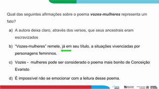 Qual das seguintes afirmações sobre o poema vozes-mulheres representa um
fato?
a) A autora deixa claro, através dos versos, que seus ancestrais eram
escravizados
b) “Vozes-mulheres” remete, já em seu título, a situações vivenciadas por
personagens femininos.
c) Vozes - mulheres pode ser considerado o poema mais bonito de Conceição
Evaristo
d) É impossível não se emocionar com a leitura desse poema.
 