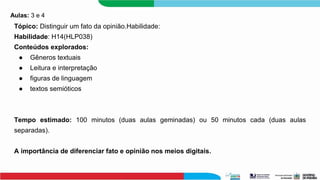Aulas: 3 e 4
Tópico: Distinguir um fato da opinião.Habilidade:
Habilidade: H14(HLP038)
Conteúdos explorados:
● Gêneros textuais
● Leitura e interpretação
● figuras de linguagem
● textos semióticos
Tempo estimado: 100 minutos (duas aulas geminadas) ou 50 minutos cada (duas aulas
separadas).
A importância de diferenciar fato e opinião nos meios digitais.
 