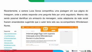Recentemente, a cantora Luiza Sonza compartilhou uma postagem em sua página do
Instagram, onde a artista respondia uma pergunta feita por um/a seguidor/a. Mesmo não
sendo possível identificar o/a emissor/a da mensagem, os/as adeptos/as da rede social
ficaram ensandecidos sugerindo que o autor teria sido seu ex-companheiro Whindersson
Nunes.
Disponível em:
https://entretenimento
.r7.com/famosos-e-
tv/internet-pega-fogo-
com-suposta-
interacao-entre-
whindersson-nunes-
e-luisa-sonza-
26042023. Acesso
 