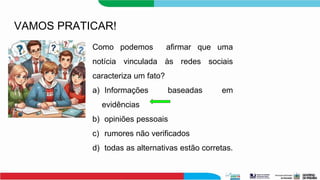 VAMOS PRATICAR!
Como podemos afirmar que uma
notícia vinculada às redes sociais
caracteriza um fato?
a) Informações baseadas em
evidências
b) opiniões pessoais
c) rumores não verificados
d) todas as alternativas estão corretas.
 