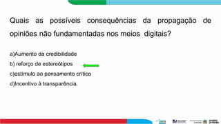 Quais as possíveis consequências da propagação de
opiniões não fundamentadas nos meios digitais?
a)Aumento da credibilidade
b) reforço de estereótipos
c)estímulo ao pensamento crítico
d)Incentivo à transparência.
 