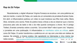 Rap do Zé Felipe
Recentemente, a digital influencer Virgínia Fonseca se envolveu em uma polêmica ao
lado do marido, o cantor Zé Felipe, em razão de um comentário do jornalista Evaristo Costa.
Em abril, a influenciadora publicou um vídeo no qual mostrava sua filha mais velha, Maria
Alice, tomando uma vacina. Parte do público teceu críticas a ela ao observar que a menina
procurava pelo colo da babá e não o da mãe quando começava a chorar. No X (antigo
Twitter), Evaristo comentou sobre o ocorrido. "Já ouviram falar? mãe é quem cria.” disparou
o jornalista em uma publicação. A influenciadora se manifestou sobre as críticas, assim
como Zé Felipe. O cantor transformou a polêmica em um rap com uma letra em defesa da
esposa. No entanto, a música acabou não agradando os internautas e virou meme nas
redes sociais.
Disponível em: https://gauchazh.clicrbs.com.br/donna/gente/noticia/2023/12/rap-do-ze-felipe-kayky-brito-atropelado-
plagios-de-juliette-as-polemicas-que-marcaram-2023-clqbg0tif004g013uuw8hasw9.html . Acesso em 23 jan.
2024.Adaptado.
 