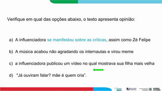 Verifique em qual das opções abaixo, o texto apresenta opinião:
a) A influenciadora se manifestou sobre as críticas, assim como Zé Felipe
b) A música acabou não agradando os internautas e virou meme
c) a influenciadora publicou um vídeo no qual mostrava sua filha mais velha
d) "Já ouviram falar? mãe é quem cria”.
 