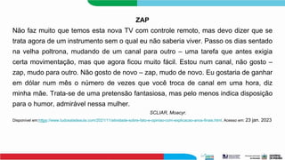ZAP
Não faz muito que temos esta nova TV com controle remoto, mas devo dizer que se
trata agora de um instrumento sem o qual eu não saberia viver. Passo os dias sentado
na velha poltrona, mudando de um canal para outro – uma tarefa que antes exigia
certa movimentação, mas que agora ficou muito fácil. Estou num canal, não gosto –
zap, mudo para outro. Não gosto de novo – zap, mudo de novo. Eu gostaria de ganhar
em dólar num mês o número de vezes que você troca de canal em uma hora, diz
minha mãe. Trata-se de uma pretensão fantasiosa, mas pelo menos indica disposição
para o humor, admirável nessa mulher.
SCLIAR, Moacyr.
Disponível em:https://www.tudosaladeaula.com/2021/11/atividade-sobre-fato-e-opiniao-com-explicacao-anos-finais.html. Acesso em: 23 jan. 2023
 