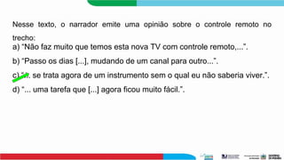 Nesse texto, o narrador emite uma opinião sobre o controle remoto no
trecho:
a) “Não faz muito que temos esta nova TV com controle remoto,...”.
b) “Passo os dias [...], mudando de um canal para outro...”.
c) “... se trata agora de um instrumento sem o qual eu não saberia viver.”.
d) “... uma tarefa que [...] agora ficou muito fácil.”.
 