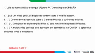 1. Leia as frases abaixo e coloque (F) para FATO ou (O) para OPINIÃO.
a. ( ) De um modo geral, as biografias contam sobre a vida de alguém.
b. ( ) Como é bom saber mais sobre a Carmem Miranda e ouvir suas músicas.
c. ( ) O vírus pode se espalhar pela boca ou pelo nariz de uma pessoa infectada.
d. ( ) A maioria das pessoas que adoecem em decorrência da COVID-19 apresenta
sintomas leves a moderados.
Gabarito: F,O,F,F
 