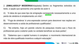2. (SIMULADO/LP MODERNA/Adaptado) Dentre os fragmentos extraídos do
texto, a opção que apresenta uma opinião do autor é
A) “A ideia de que esse tipo de emigração corresponde necessariamente a uma
perda de cérebros é simplesmente um mito”.
B) “‘Fuga de cérebros’ é uma expressão comum para descrever nas nações em
desenvolvimento a saída de profissionais qualificados”.
C) “No entanto, hoje um grande volume de pesquisas mostra que o fluxo de
profissionais para o exterior pode na verdade beneficiar as duas partes”.
D) “Sabemos que o capital humano é complexo: o movimento internacional de
mão de obra qualificada incentiva a adquirir educação”.
 