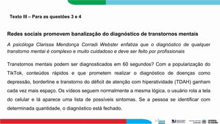Texto III – Para as questões 3 e 4
Redes sociais promovem banalização do diagnóstico de transtornos mentais
A psicóloga Clarissa Mendonça Corradi Webster enfatiza que o diagnóstico de qualquer
transtorno mental é complexo e muito cuidadoso e deve ser feito por profissionais
Transtornos mentais podem ser diagnosticados em 60 segundos? Com a popularização do
TikTok, conteúdos rápidos e que prometem realizar o diagnóstico de doenças como
depressão, borderline e transtorno do déficit de atenção com hiperatividade (TDAH) ganham
cada vez mais espaço. Os vídeos seguem normalmente a mesma lógica, o usuário rola a tela
do celular e lá aparece uma lista de possíveis sintomas. Se a pessoa se identificar com
determinada quantidade, o diagnóstico está fechado.
 