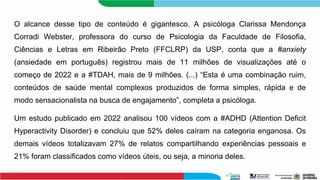 O alcance desse tipo de conteúdo é gigantesco. A psicóloga Clarissa Mendonça
Corradi Webster, professora do curso de Psicologia da Faculdade de Filosofia,
Ciências e Letras em Ribeirão Preto (FFCLRP) da USP, conta que a #anxiety
(ansiedade em português) registrou mais de 11 milhões de visualizações até o
começo de 2022 e a #TDAH, mais de 9 milhões. (...) “Esta é uma combinação ruim,
conteúdos de saúde mental complexos produzidos de forma simples, rápida e de
modo sensacionalista na busca de engajamento”, completa a psicóloga.
Um estudo publicado em 2022 analisou 100 vídeos com a #ADHD (Attention Deficit
Hyperactivity Disorder) e concluiu que 52% deles caíram na categoria enganosa. Os
demais vídeos totalizavam 27% de relatos compartilhando experiências pessoais e
21% foram classificados como vídeos úteis, ou seja, a minoria deles.
 