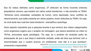 Dos 52 vídeos definidos como enganosos, 37 atribuíam de forma incorreta sintomas
psiquiátricos comuns, que existem em vários outros transtornos, e não somente no TDAH.
“Sintomas como ansiedade, oscilações de humor, como depressão, raiva, conflitos de
relacionamento, que estão presente em vários quadros, foram atribuídos ao TDAH. Ou seja,
se você sente isso você tem esse transtorno”, exemplifica a psicóloga.
Outro aspecto importante que a pesquisa levanta é que nenhum dos vídeos categorizados
como enganosos sugeriu que o receptor da mensagem, que estava assistindo ao vídeo no
TikTok, procurasse ajuda psicológica. “Ou seja, se o produtor de conteúdo partiu do
pressuposto de que o que disse é realmente verdade, então ele teria que terminar com a
recomendação que o usuário procure um profissional, mas não é o que acontece”,
acrescenta a especialista.
Disponível em: https://jornal.usp.br/campus-ribeirao-preto/redes-sociais-promovem-
banalizacao-do-diagnostico-de-transtornos-mentais/. Acesso em: 22 jan. 2024.
 