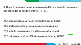 3. O que é destacado nesse texto como um fato preocupante relacionado
aos conteúdos de saúde mental no TikTok?
A) A popularização dos vídeos compartilhados no TikTok.
B) A análise de sintomas complexos em vídeos curtos.
C) A falta de visualizações nos vídeos de saúde mental.
D) O estudo que analisou 100 vídeos com a hashtag #ADHD.
 