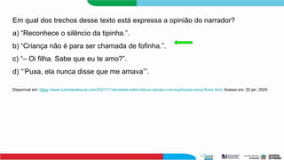 Em qual dos trechos desse texto está expressa a opinião do narrador?
a) “Reconhece o silêncio da tipinha.”.
b) “Criança não é para ser chamada de fofinha.”.
c) “– Oi filha. Sabe que eu te amo?”.
d) “‘Puxa, ela nunca disse que me amava’”.
Disponível em: https://www.tudosaladeaula.com/2021/11/atividade-sobre-fato-e-opiniao-com-explicacao-anos-finais.html. Acesso em: 22 jan. 2024.
 