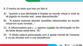6. O trecho do texto que traz um fato é:
A) “quando a sua identidade é forjada no mundo virtual e você se
vê jogada no mundo real...esse desconhecido.”
B) “A autora costuma abordar questões relacionadas ao mundo
virtual em suas novelas...”
C) A influenciadora que (...), apertou o botão de eliminação no fim
da tarde dessa sexta-feira, 19.”
D) “A Globo estava preocupada com a saúde mental de Vanessa
e viu-se aliviada com a sua desistência.”
 
