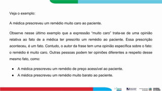 Veja o exemplo:
A médica prescreveu um remédio muito caro ao paciente.
Observe nesse último exemplo que a expressão “muito caro” trata-se de uma opinião
relativa ao fato de a médica ter prescrito um remédio ao paciente. Essa prescrição
aconteceu, é um fato. Contudo, o autor da frase tem uma opinião específica sobre o fato:
o remédio é muito caro. Outras pessoas podem ter opiniões diferentes a respeito desse
mesmo fato, como:
● A médica prescreveu um remédio de preço acessível ao paciente.
● A médica prescreveu um remédio muito barato ao paciente.
 
