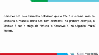 Observe nos dois exemplos anteriores que o fato é o mesmo, mas as
opiniões a respeito deles são bem diferentes: no primeiro exemplo, a
opinião é que o preço do remédio é acessível e, no segundo, muito
barato.
 