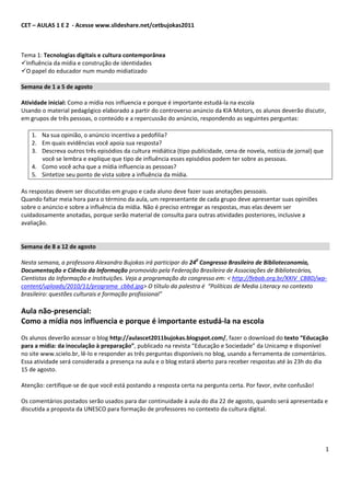 CET – AULAS 1 E 2 - Acesse www.slideshare.net/cetbujokas2011



Tema 1: Tecnologias digitais e cultura contemporânea
Influência da mídia e construção de identidades
O papel do educador num mundo midiatizado

Semana de 1 a 5 de agosto

Atividade inicial: Como a mídia nos influencia e porque é importante estudá-la na escola
Usando o material pedagógico elaborado a partir do controverso anúncio da KIA Motors, os alunos deverão discutir,
em grupos de três pessoas, o conteúdo e a repercussão do anúncio, respondendo as seguintes perguntas:

    1. Na sua opinião, o anúncio incentiva a pedofilia?
    2. Em quais evidências você apoia sua resposta?
    3. Descreva outros três episódios da cultura midiática (tipo publicidade, cena de novela, notícia de jornal) que
       você se lembra e explique que tipo de influência esses episódios podem ter sobre as pessoas.
    4. Como você acha que a mídia influencia as pessoas?
    5. Sintetize seu ponto de vista sobre a influência da mídia.

As respostas devem ser discutidas em grupo e cada aluno deve fazer suas anotações pessoais.
Quando faltar meia hora para o término da aula, um representante de cada grupo deve apresentar suas opiniões
sobre o anúncio e sobre a influência da mídia. Não é preciso entregar as respostas, mas elas devem ser
cuidadosamente anotadas, porque serão material de consulta para outras atividades posteriores, inclusive a
avaliação.


Semana de 8 a 12 de agosto

Nesta semana, a professora Alexandra Bujokas irá participar do 240 Congresso Brasileiro de Biblioteconomia,
Documentação e Ciência da Informação promovido pela Federação Brasileira de Associações de Bibliotecários,
Cientistas da Informação e Instituições. Veja a programação do congresso em: < http://febab.org.br/XXIV_CBBD/wp-
content/uploads/2010/11/programa_cbbd.jpg> O tíítulo da palestra é “Políticas de Media Literacy no contexto
brasileiro: questões culturais e formação profissional”

Aula não-presencial:
Como a mídia nos influencia e porque é importante estudá-la na escola
Os alunos deverão acessar o blog http://aulascet2011bujokas.blogspot.com/, fazer o download do texto “Educação
para a mídia: da inoculação à preparação”, publicado na revista “Educação e Sociedade” da Unicamp e disponível
no site www.scielo.br, lê-lo e responder as três perguntas disponíveis no blog, usando a ferramenta de comentários.
Essa atividade será considerada a presença na aula e o blog estará aberto para receber respostas até às 23h do dia
15 de agosto.

Atenção: certifique-se de que você está postando a resposta certa na pergunta certa. Por favor, evite confusão!

Os comentários postados serão usados para dar continuidade à aula do dia 22 de agosto, quando será apresentada e
discutida a proposta da UNESCO para formação de professores no contexto da cultura digital.




                                                                                                                       1
 